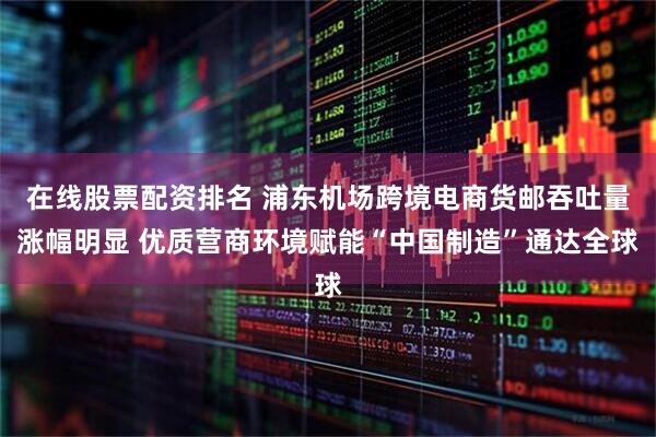 在线股票配资排名 浦东机场跨境电商货邮吞吐量涨幅明显 优质营商环境赋能“中国制造”通达全球