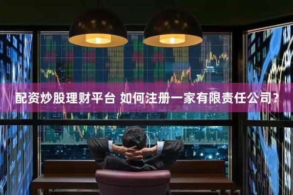 配资炒股理财平台 如何注册一家有限责任公司？