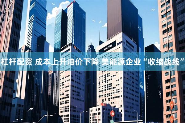 杠杆配资 成本上升油价下降 美能源企业“收缩战线”