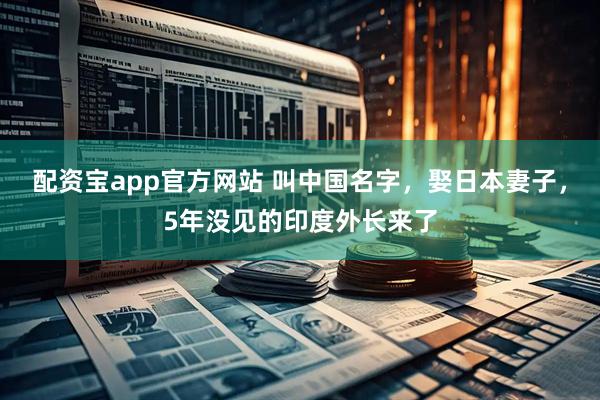配资宝app官方网站 叫中国名字，娶日本妻子，5年没见的印度外长来了